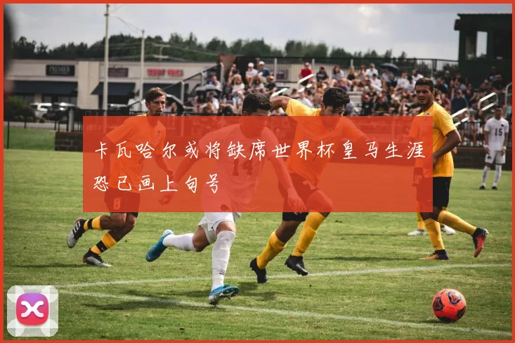 卡瓦哈尔或将缺席世界杯皇马生涯恐已画上句号