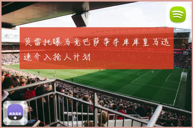 莫雷托曝马竞巴萨争夺库库皇马迅速介入抢人计划