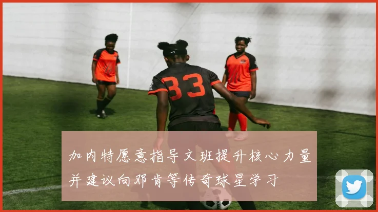 加内特愿意指导文班提升核心力量并建议向邓肯等传奇球星学习