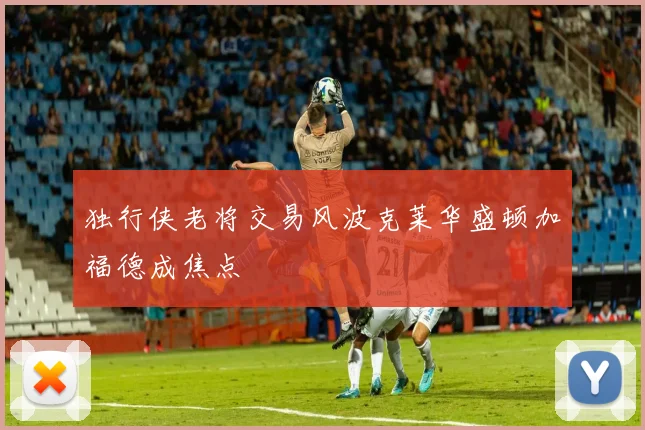 独行侠老将交易风波克莱华盛顿加福德成焦点