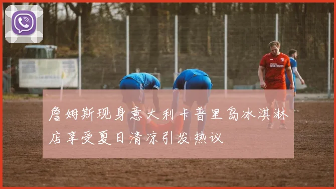 詹姆斯现身意大利卡普里岛冰淇淋店享受夏日清凉引发热议