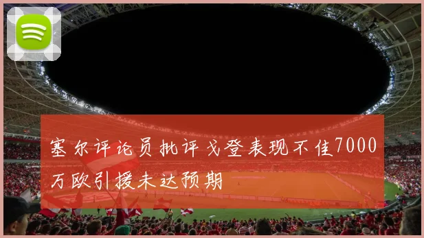 塞尔评论员批评戈登表现不佳7000万欧引援未达预期