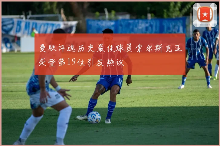 曼联评选历史最佳球员索尔斯克亚荣登第19位引发热议