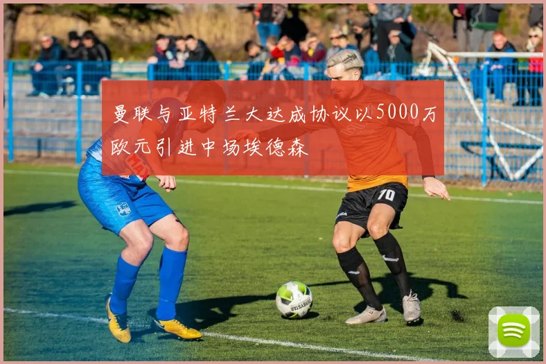 曼联与亚特兰大达成协议以5000万欧元引进中场埃德森