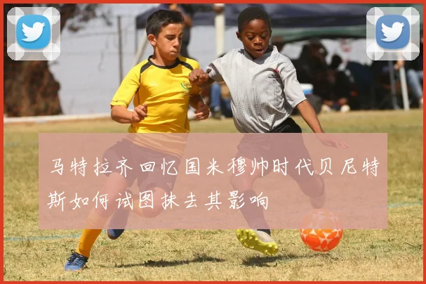 马特拉齐回忆国米穆帅时代贝尼特斯如何试图抹去其影响