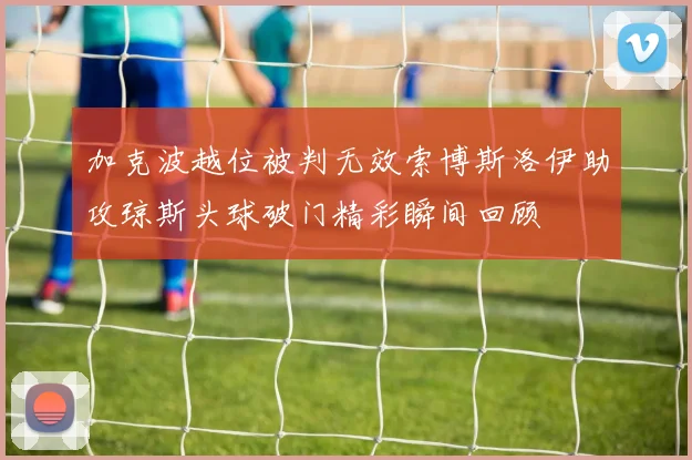 加克波越位被判无效索博斯洛伊助攻琼斯头球破门精彩瞬间回顾