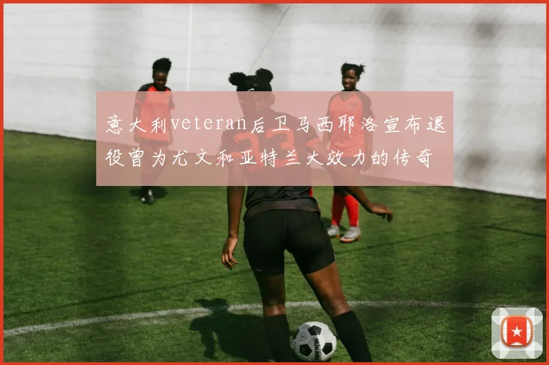 意大利veteran后卫马西耶洛宣布退役曾为尤文和亚特兰大效力的传奇球员