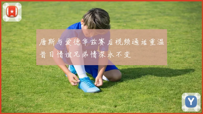 唐斯与爱德华兹赛后视频通话重温昔日情谊兄弟情深永不变