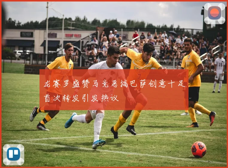 龙赛罗盛赞马竞恶搞巴萨创意十足首次转发引发热议