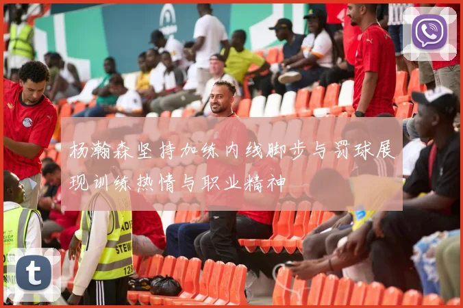 杨瀚森坚持加练内线脚步与罚球展现训练热情与职业精神