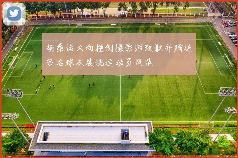 胡桑诺夫向撞倒摄影师致歉并赠送签名球衣展现运动员风范