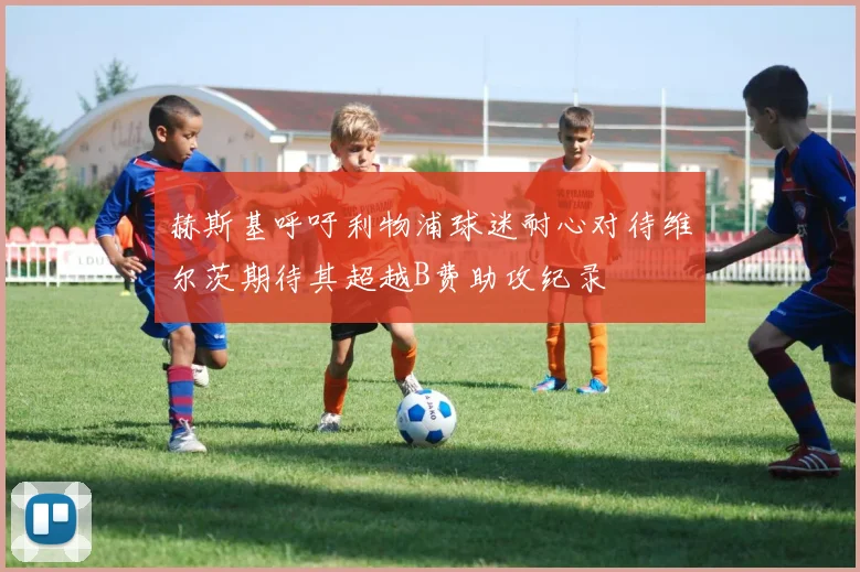 赫斯基呼吁利物浦球迷耐心对待维尔茨期待其超越B费助攻纪录