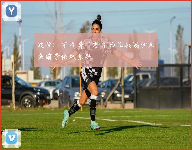 追梦：字母哥下赛季面临挑战但未来前景依然乐观