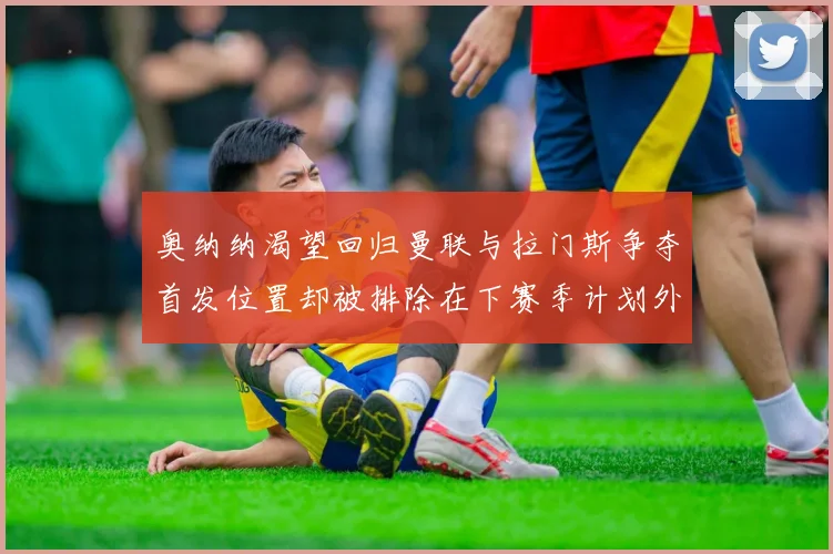 奥纳纳渴望回归曼联与拉门斯争夺首发位置却被排除在下赛季计划外