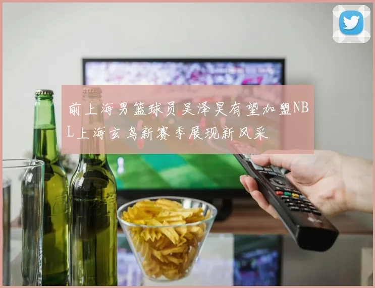 前上海男篮球员吴泽昊有望加盟NBL上海玄鸟新赛季展现新风采